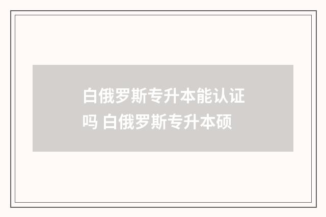 白俄罗斯专升本能认证吗 白俄罗斯专升本硕