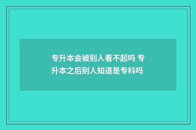 专升本会被别人看不起吗 专升本之后别人知道是专科吗
