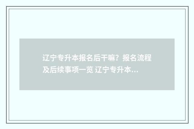 辽宁专升本报名后干嘛？报名流程及后续事项一览 辽宁专升本报名入口