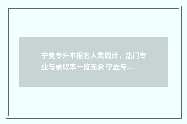 宁夏专升本报名人数统计，热门专业与录取率一览无余 宁夏专升本报名时间2024年