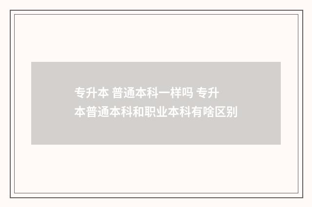 专升本 普通本科一样吗 专升本普通本科和职业本科有啥区别