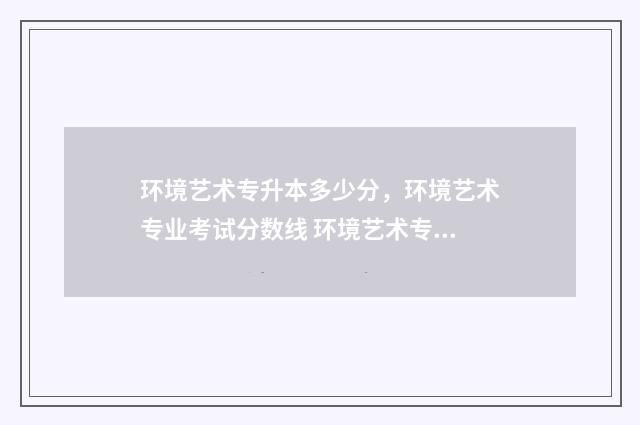 环境艺术专升本多少分，环境艺术专业考试分数线 环境艺术专升本可以考哪些专业