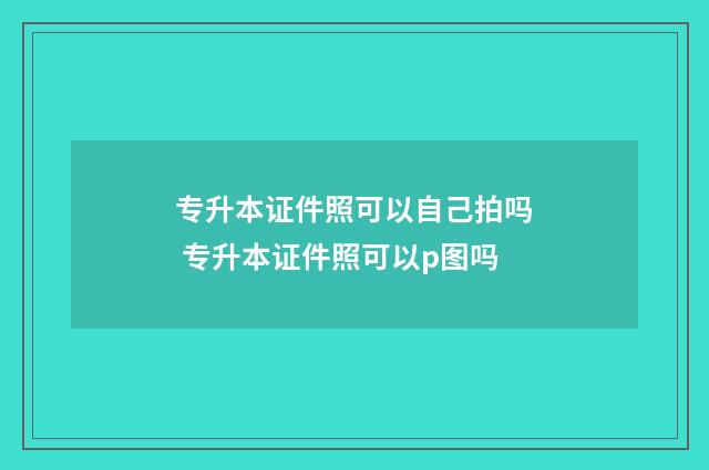 专升本证件照可以自己拍吗 专升本证件照可以p图吗