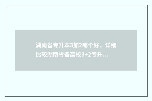湖南省专升本3加2哪个好，详细比较湖南省各高校3+2专升本项目 湖南省专升本2024年政策