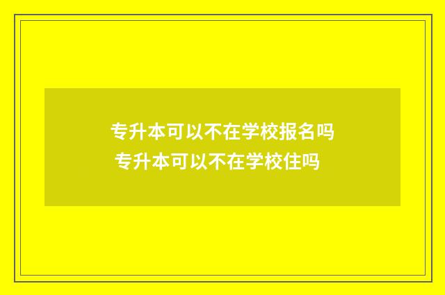 专升本可以不在学校报名吗 专升本可以不在学校住吗