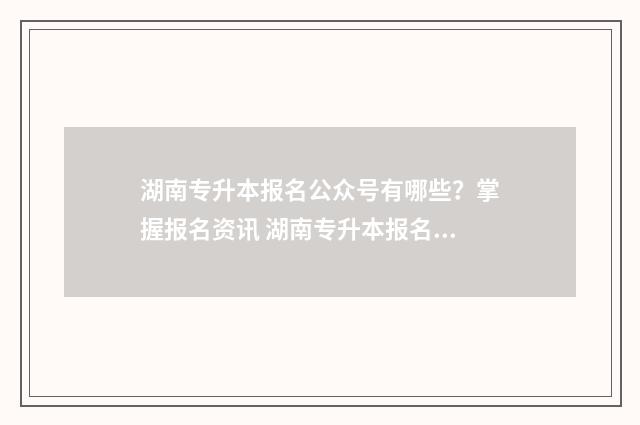 湖南专升本报名公众号有哪些？掌握报名资讯 湖南专升本报名入口官网2024