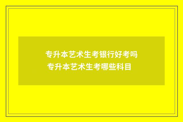 专升本艺术生考银行好考吗 专升本艺术生考哪些科目