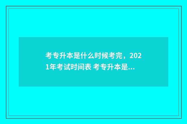 考专升本是什么时候考完，2021年考试时间表 考专升本是什么意思