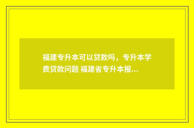 福建专升本可以贷款吗，专升本学费贷款问题 福建省专升本报名官网入口