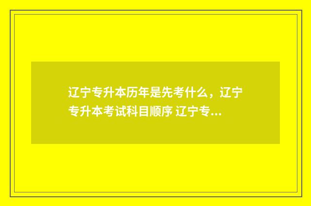 辽宁专升本历年是先考什么，辽宁专升本考试科目顺序 辽宁专升本历年真题试卷