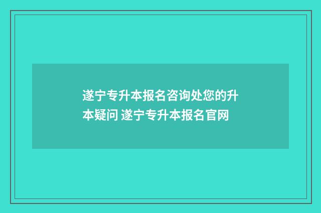 遂宁专升本报名咨询处您的升本疑问 遂宁专升本报名官网