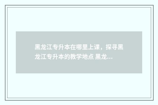 黑龙江专升本在哪里上课，探寻黑龙江专升本的教学地点 黑龙江专升本在哪查成绩