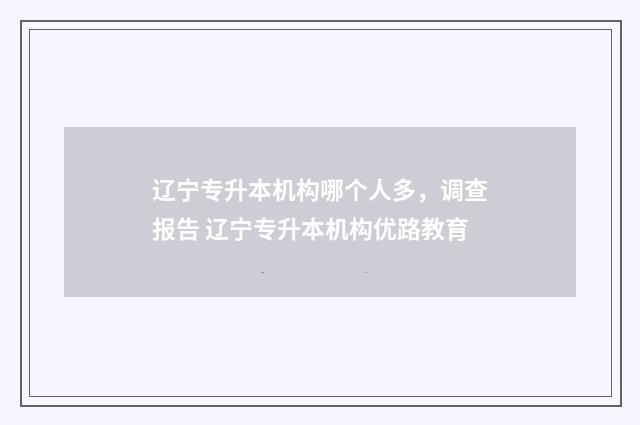 辽宁专升本机构哪个人多，调查报告 辽宁专升本机构优路教育