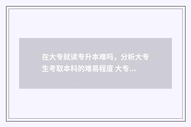 在大专就读专升本难吗，分析大专生考取本科的难易程度 大专想专升本