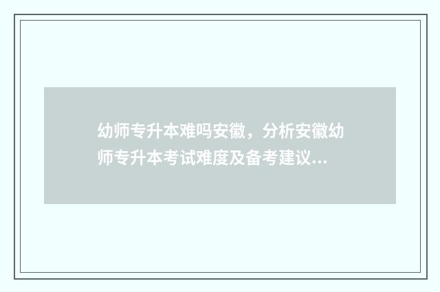 幼师专升本难吗安徽，分析安徽幼师专升本考试难度及备考建议 读幼师专升本容易吗