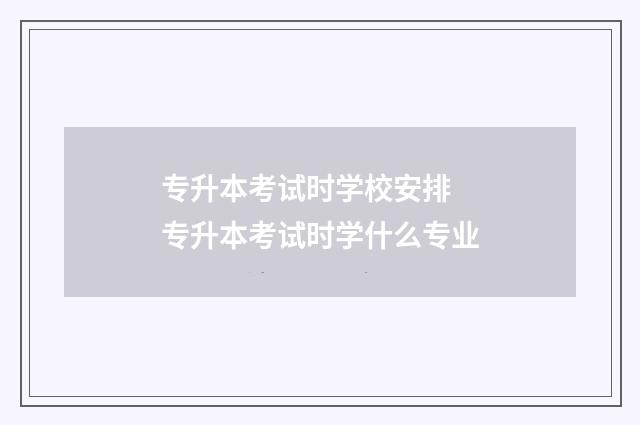 专升本考试时学校安排 专升本考试时学什么专业