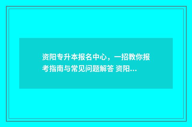 资阳专升本报名中心，一招教你报考指南与常见问题解答 资阳专升本报名费多少钱