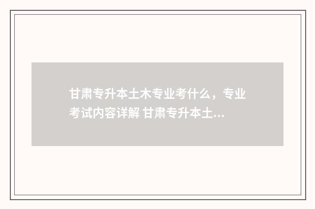 甘肃专升本土木专业考什么，专业考试内容详解 甘肃专升本土木工程分数线
