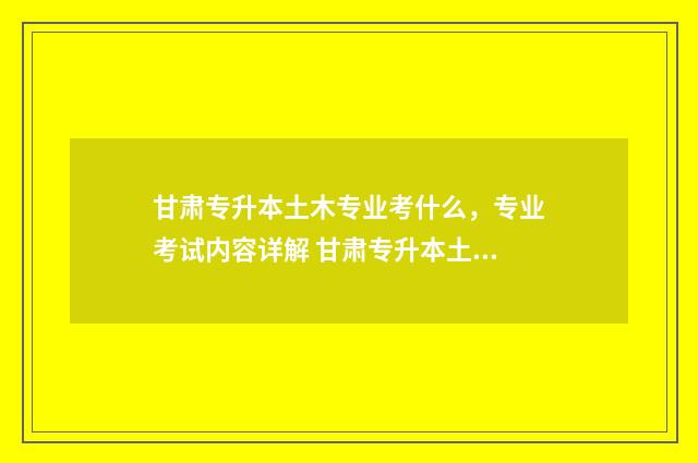 甘肃专升本土木专业考什么，专业考试内容详解 甘肃专升本土木工程分数线