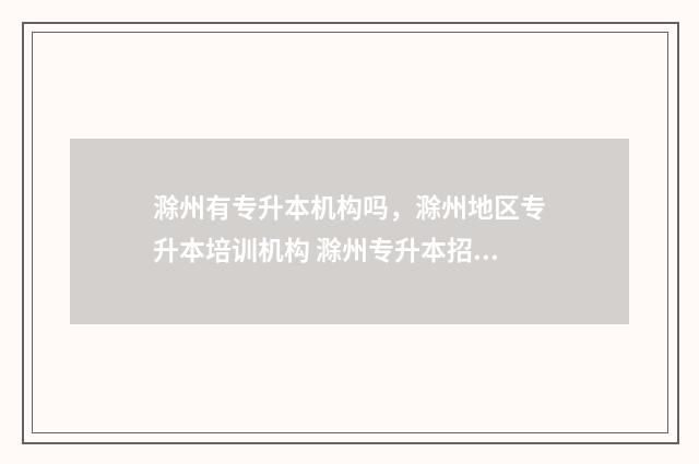 滁州有专升本机构吗，滁州地区专升本培训机构 滁州专升本招生简章2021