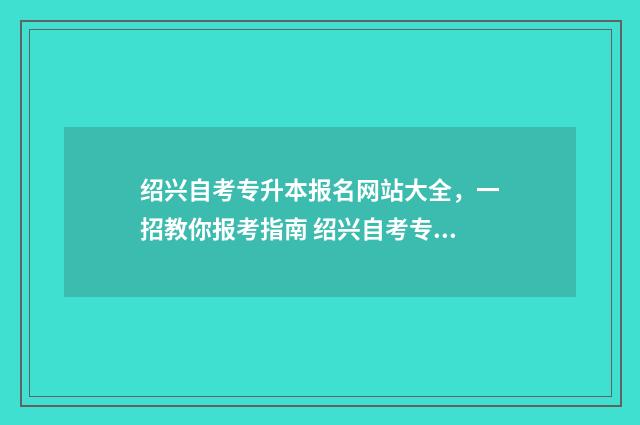 绍兴自考专升本报名网站大全，一招教你报考指南 绍兴自考专升本考试时间