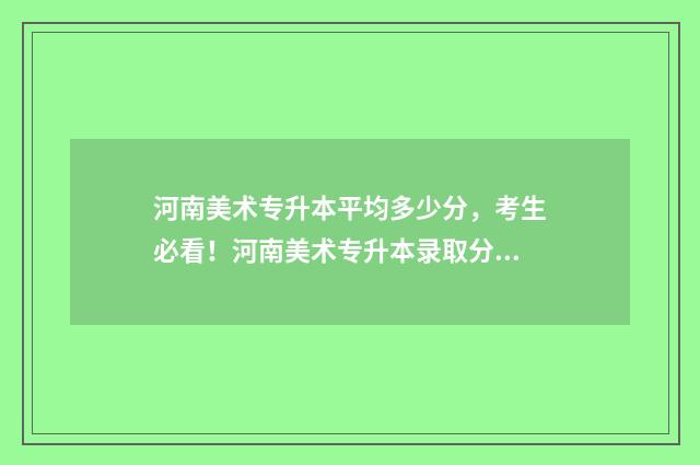 河南美术专升本平均多少分，考生必看！河南美术专升本录取分数线 河南美术专升本考哪几科