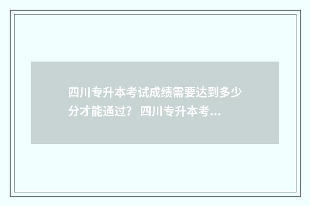 四川专升本考试成绩需要达到多少分才能通过？ 四川专升本考试时间2024年具体时间
