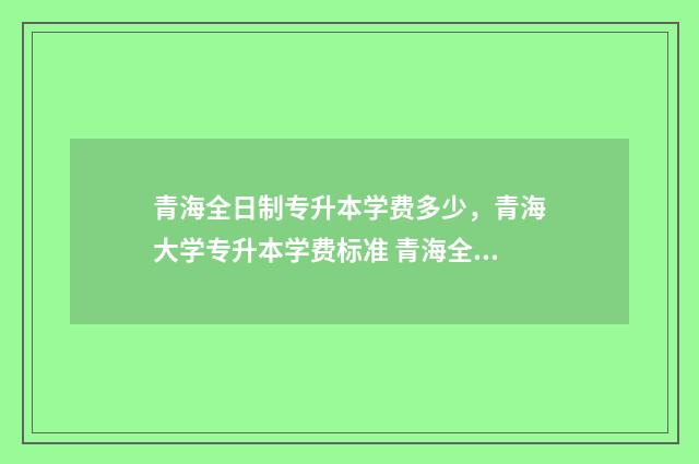 青海全日制专升本学费多少，青海大学专升本学费标准 青海全日制专升本考试