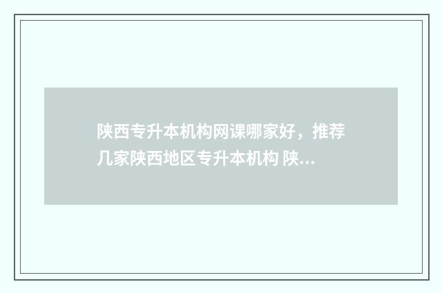 陕西专升本机构网课哪家好，推荐几家陕西地区专升本机构 陕西专升本机构全日制