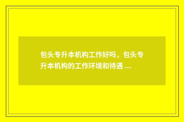 包头专升本机构工作好吗，包头专升本机构的工作环境和待遇 包头市专升本怎么报名