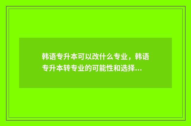 韩语专升本可以改什么专业，韩语专升本转专业的可能性和选择 韩语专升本可以跨专业吗