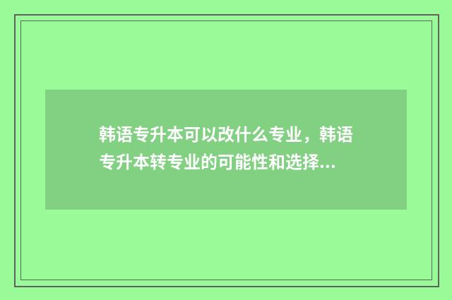 韩语专升本可以改什么专业，韩语专升本转专业的可能性和选择 韩语专升本可以跨专业吗