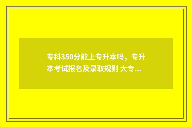 专科350分能上专升本吗，专升本考试报名及录取规则 大专350分,读什么专业比较好?