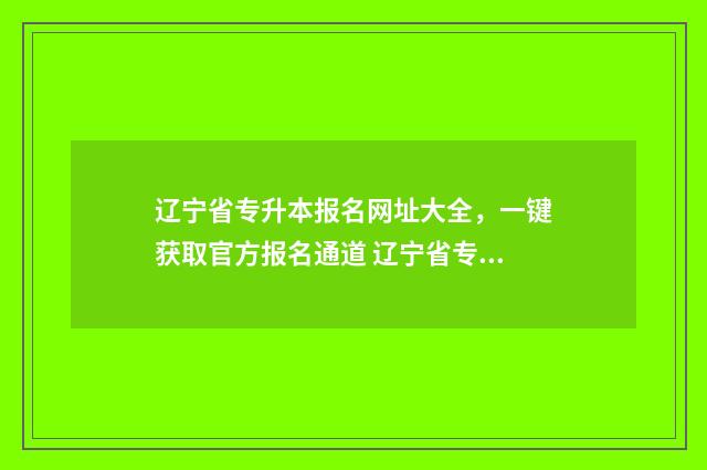 辽宁省专升本报名网址大全，一键获取官方报名通道 辽宁省专升本报名费多少钱