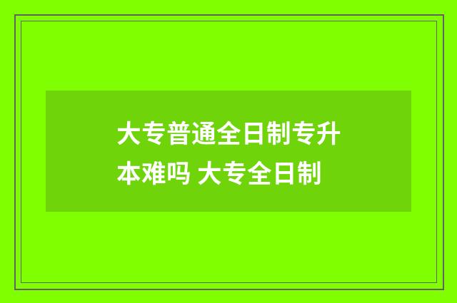 大专普通全日制专升本难吗 大专全日制