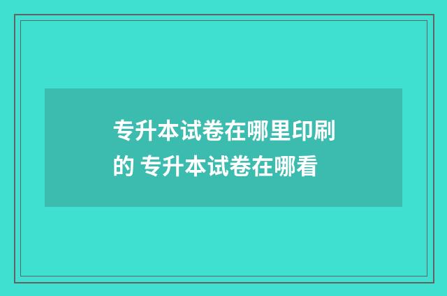 专升本试卷在哪里印刷的 专升本试卷在哪看