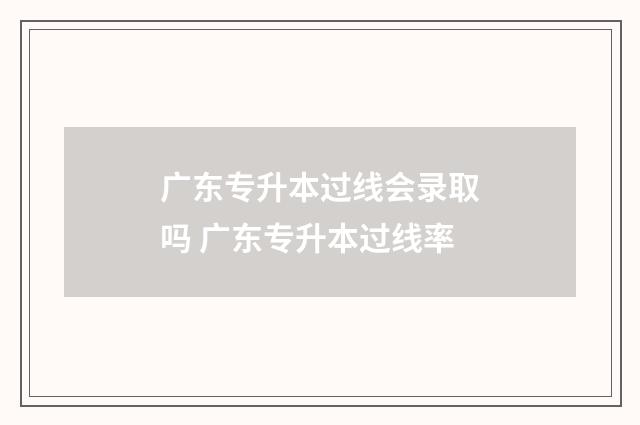广东专升本过线会录取吗 广东专升本过线率