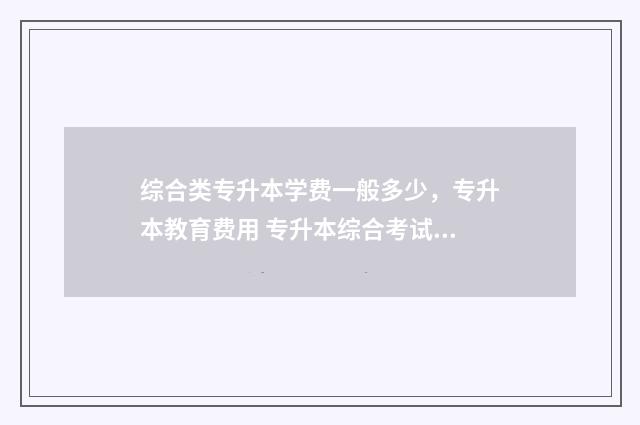 综合类专升本学费一般多少，专升本教育费用 专升本综合考试是什么意思