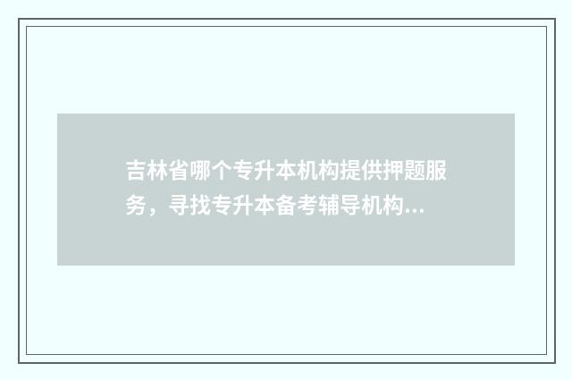 吉林省哪个专升本机构提供押题服务，寻找专升本备考辅导机构 吉林省专升本最好的学校