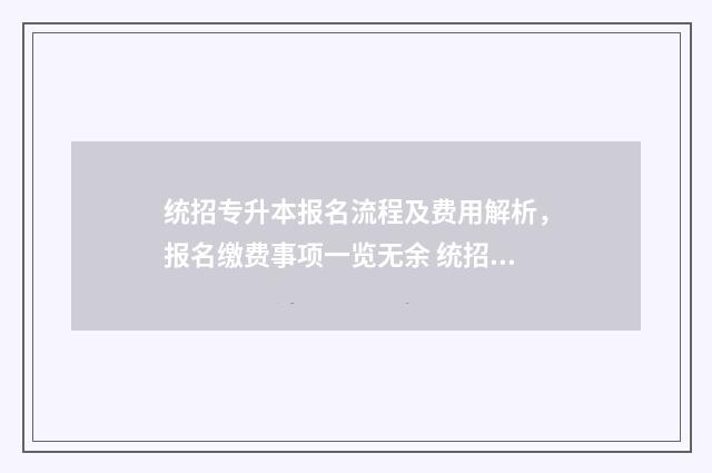 统招专升本报名流程及费用解析，报名缴费事项一览无余 统招专升本报名入口官网2024