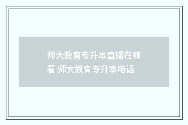师大教育专升本直播在哪看 师大教育专升本电话