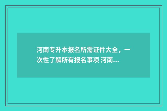 河南专升本报名所需证件大全，一次性了解所有报名事项 河南专升本报名时需要选专业吗