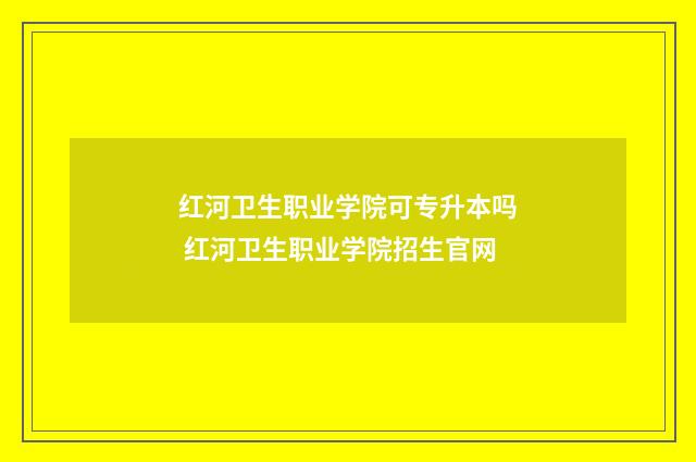 红河卫生职业学院可专升本吗 红河卫生职业学院招生官网