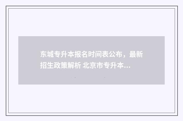 东城专升本报名时间表公布，最新招生政策解析 北京市专升本报名时间