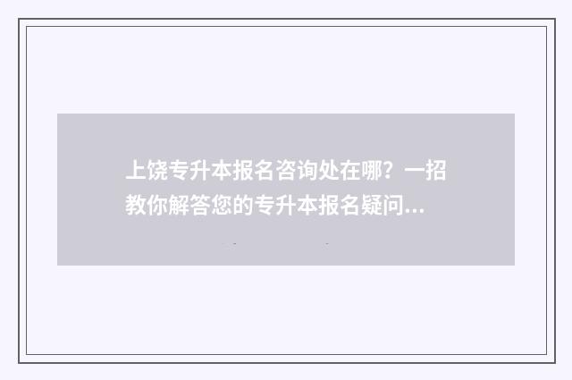 上饶专升本报名咨询处在哪？一招教你解答您的专升本报名疑问 上饶专升本一般在哪考