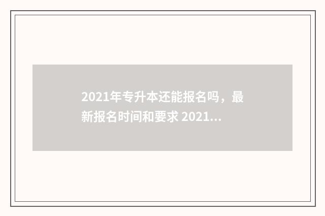 2021年专升本还能报名吗，最新报名时间和要求 2021年专升本还有建档立卡吗