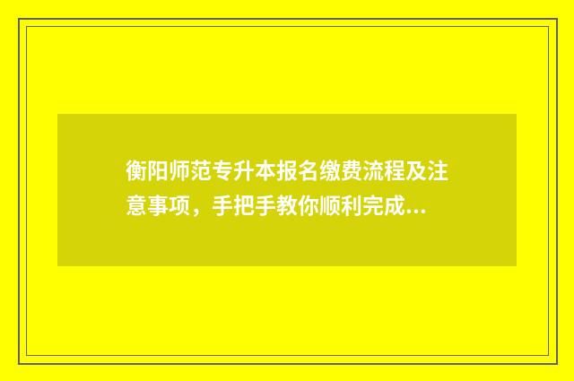 衡阳师范专升本报名缴费流程及注意事项，手把手教你顺利完成报名 衡阳师范专升本分数线