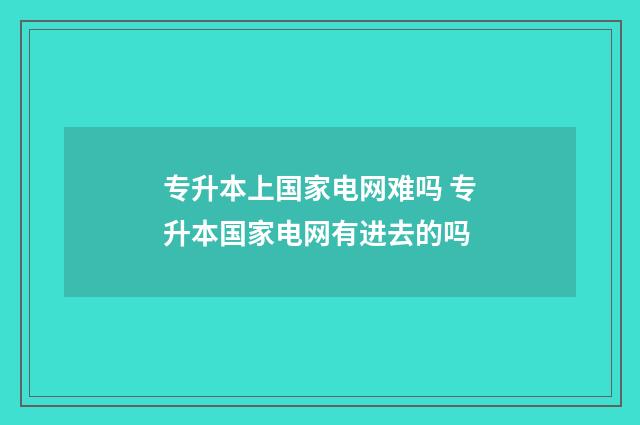 专升本上国家电网难吗 专升本国家电网有进去的吗