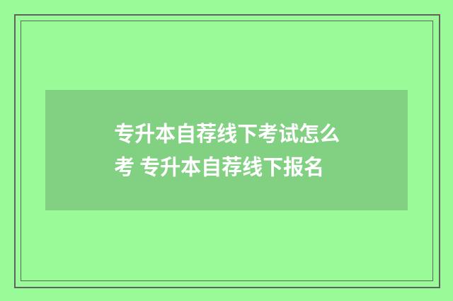 专升本自荐线下考试怎么考 专升本自荐线下报名