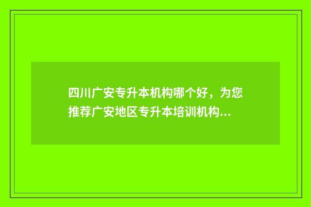 四川广安专升本机构哪个好，为您推荐广安地区专升本培训机构 四川专升本院校名单及专业,录取分数线